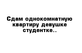 Сдам однокомнатную квартиру девушке-студентке..